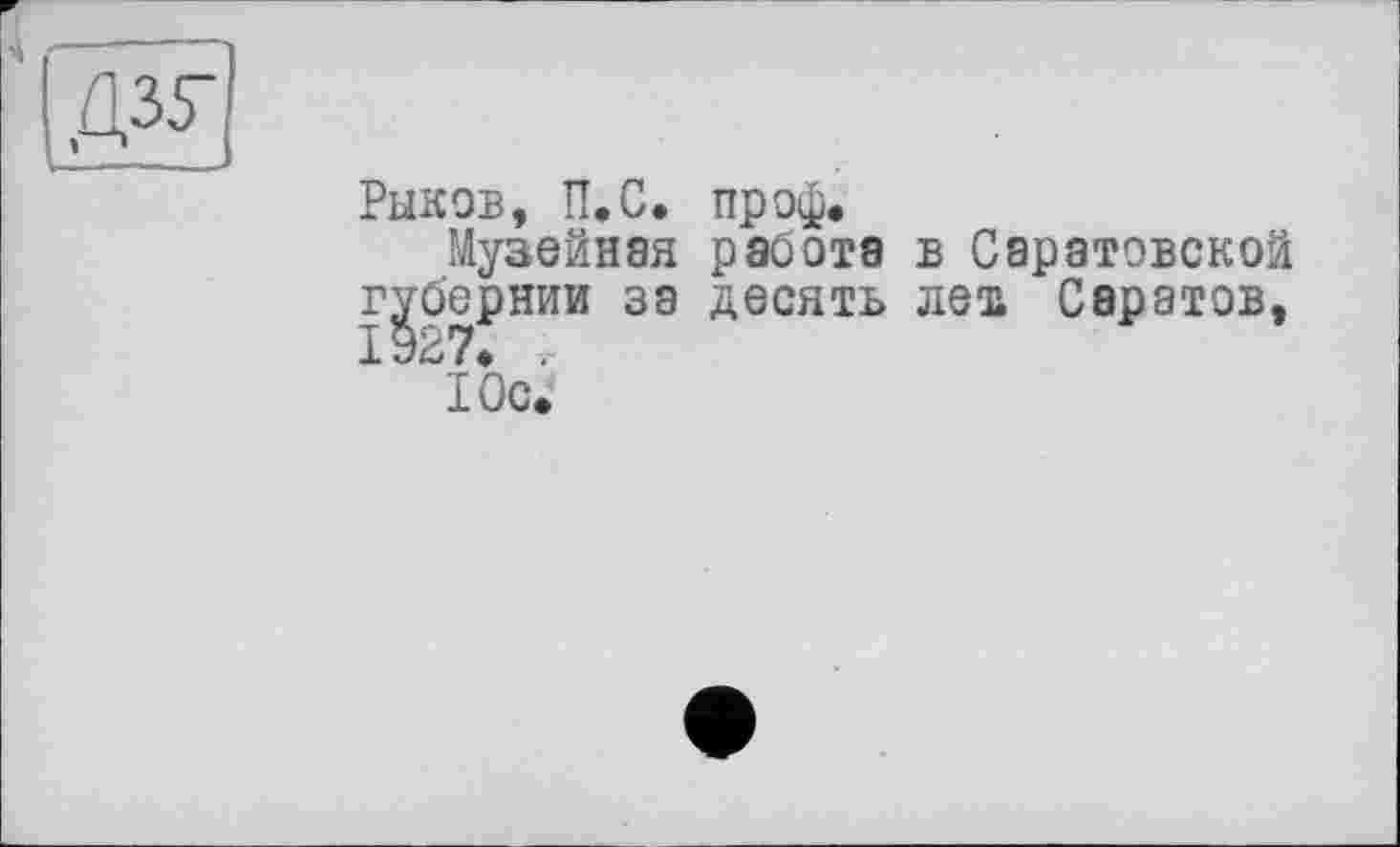 ﻿Рыков, П.С. проф.
Музейная работа в Саратовской губернии за десять лет, Саратов,
Юс.